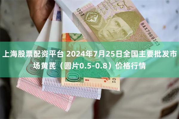 上海股票配资平台 2024年7月25日全国主要批发市场黄芪（圆片0.5-0.8）价格行情