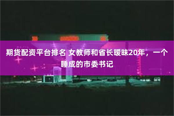 期货配资平台排名 女教师和省长暧昧20年，一个睡成的市委书记