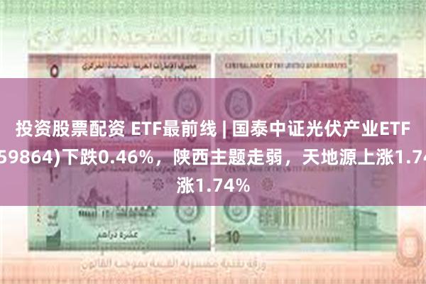 投资股票配资 ETF最前线 | 国泰中证光伏产业ETF(159864)下跌0.46%，陕西主题走弱，天地源上涨1.74%