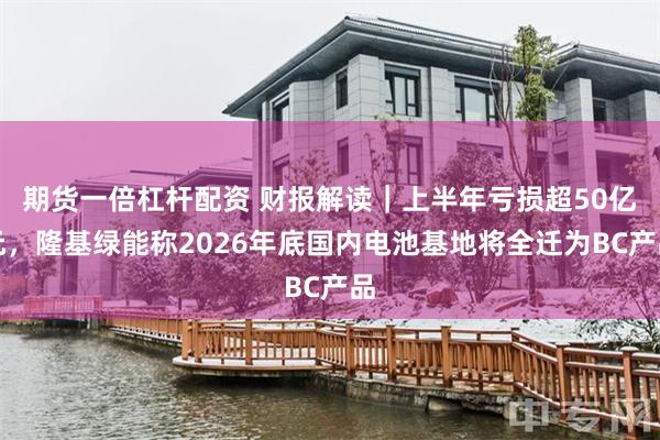 期货一倍杠杆配资 财报解读｜上半年亏损超50亿元，隆基绿能称2026年底国内电池基地将全迁为BC产品