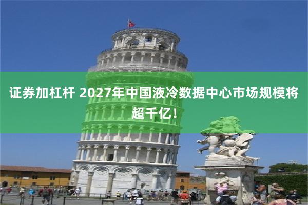 证券加杠杆 2027年中国液冷数据中心市场规模将超千亿！