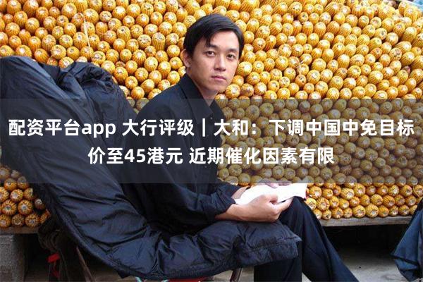 配资平台app 大行评级｜大和：下调中国中免目标价至45港元 近期催化因素有限