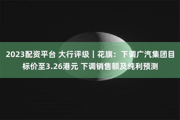 2023配资平台 大行评级｜花旗：下调广汽集团目标价至3.26港元 下调销售额及纯利预测