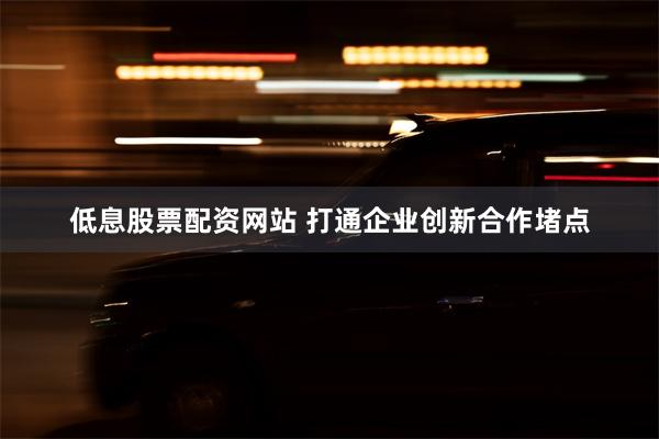 低息股票配资网站 打通企业创新合作堵点