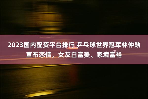 2023国内配资平台排行 乒乓球世界冠军林仲勋宣布恋情，女友白富美、家境富裕