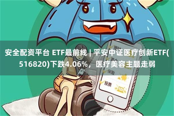 安全配资平台 ETF最前线 | 平安中证医疗创新ETF(516820)下跌4.06%，医疗美容主题走弱