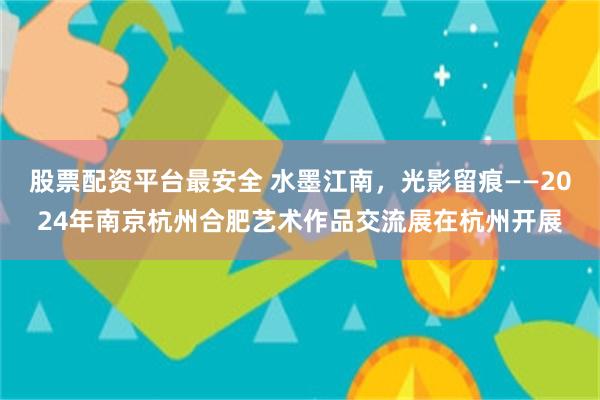 股票配资平台最安全 水墨江南，光影留痕——2024年南京杭州合肥艺术作品交流展在杭州开展