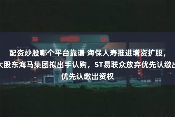 配资炒股哪个平台靠谱 海保人寿推进增资扩股，第一大股东海马集团拟出手认购，ST易联众放弃优先认缴出资权