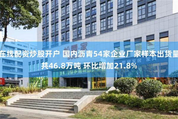 在线配资炒股开户 国内沥青54家企业厂家样本出货量共46.8万吨 环比增加21.8%