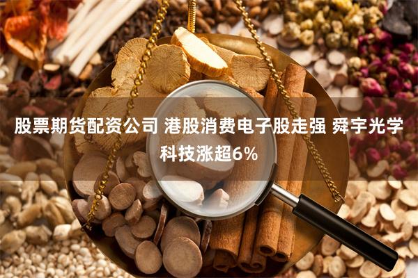 股票期货配资公司 港股消费电子股走强 舜宇光学科技涨超6%