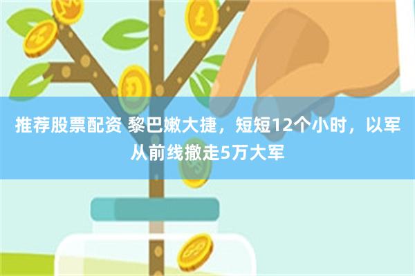 推荐股票配资 黎巴嫩大捷，短短12个小时，以军从前线撤走5万大军