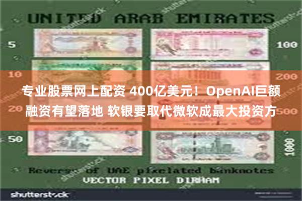 专业股票网上配资 400亿美元！OpenAI巨额融资有望落地 软银要取代微软成最大投资方