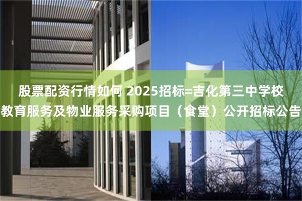 股票配资行情如何 2025招标=吉化第三中学校教育服务及物业服务采购项目（食堂）公开招标公告