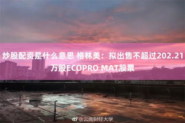 炒股配资是什么意思 格林美：拟出售不超过202.21万股ECOPRO MAT股票